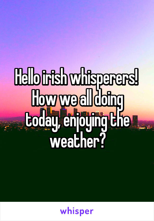 Hello irish whisperers! 
How we all doing today, enjoying the weather?