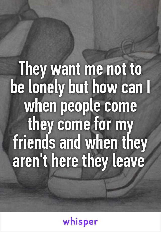 They want me not to be lonely but how can I when people come they come for my friends and when they aren't here they leave 