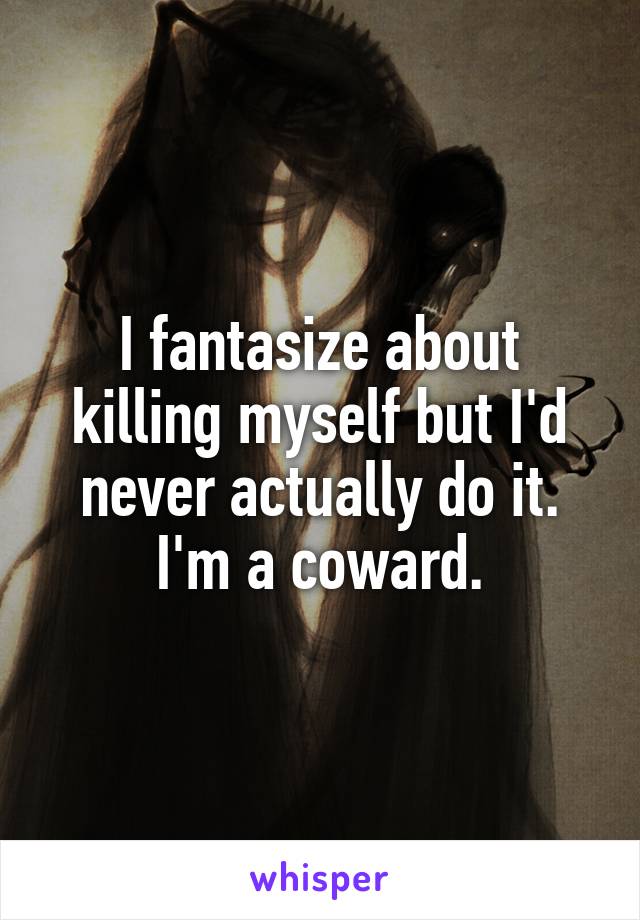 I fantasize about killing myself but I'd never actually do it. I'm a coward.