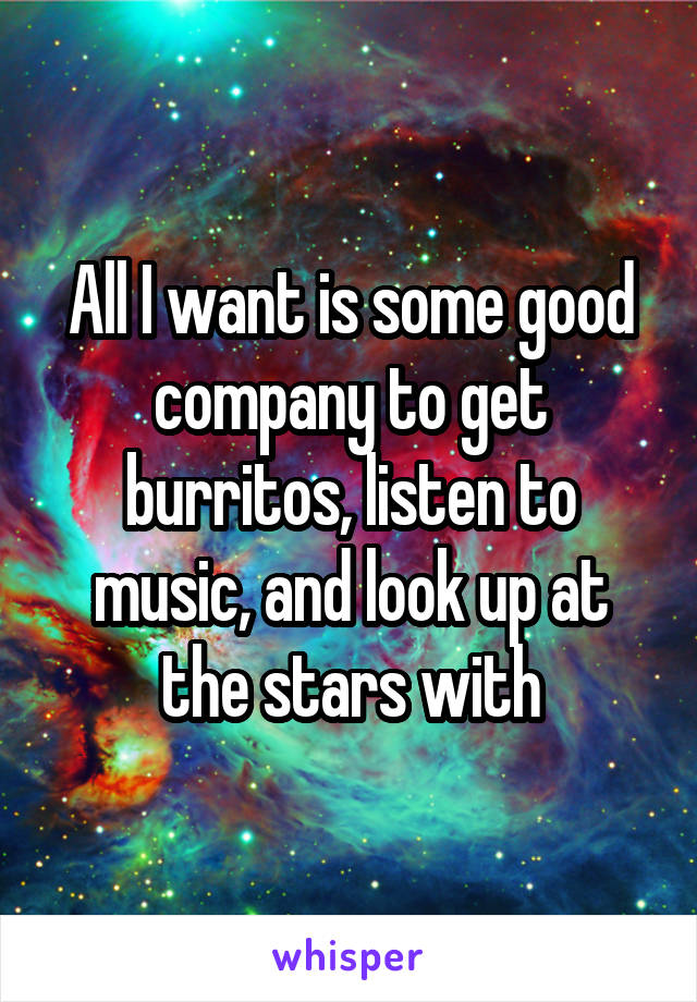 All I want is some good company to get burritos, listen to music, and look up at the stars with