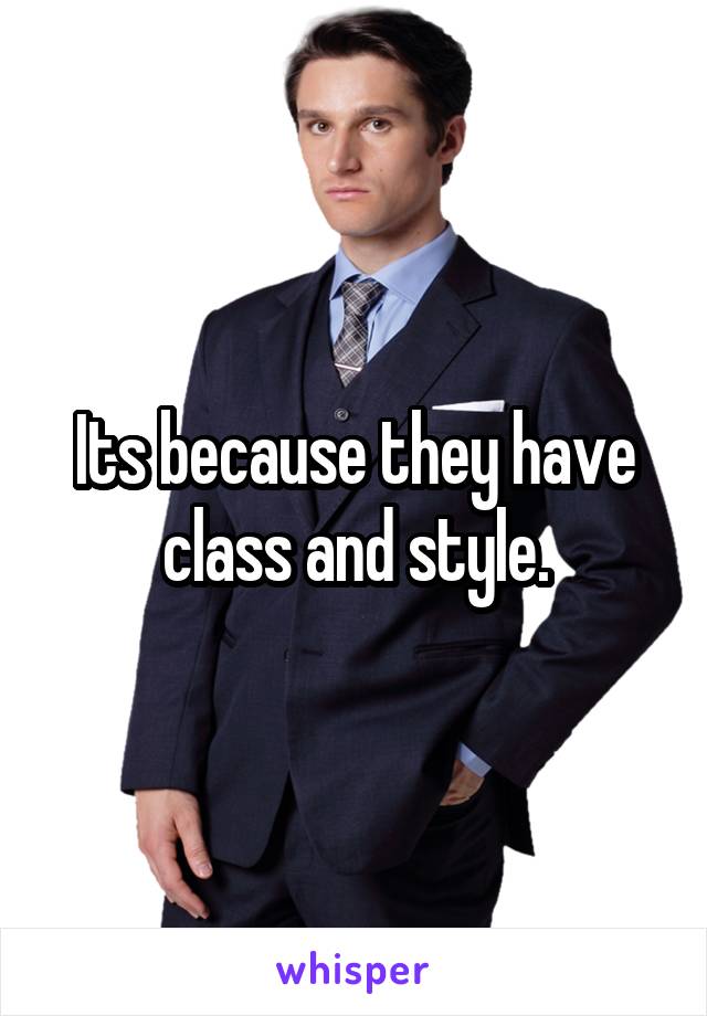 Its because they have class and style.
