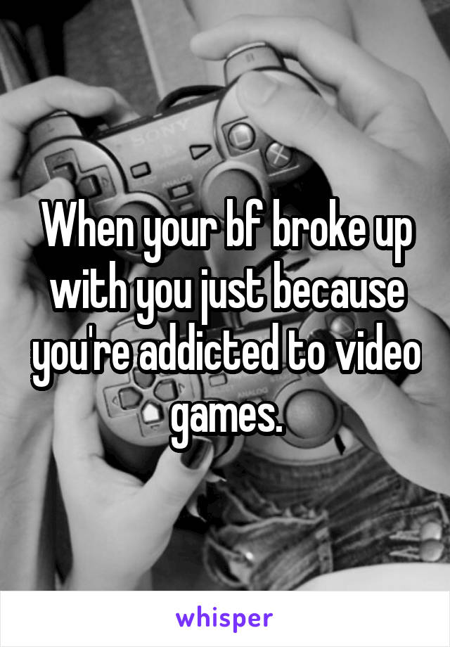 When your bf broke up with you just because you're addicted to video games.