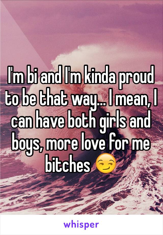 I'm bi and I'm kinda proud to be that way... I mean, I can have both girls and boys, more love for me bitches 😏