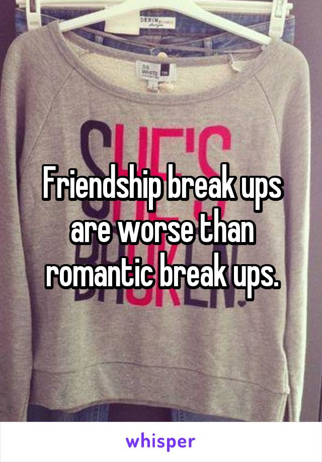 Friendship break ups are worse than romantic break ups.