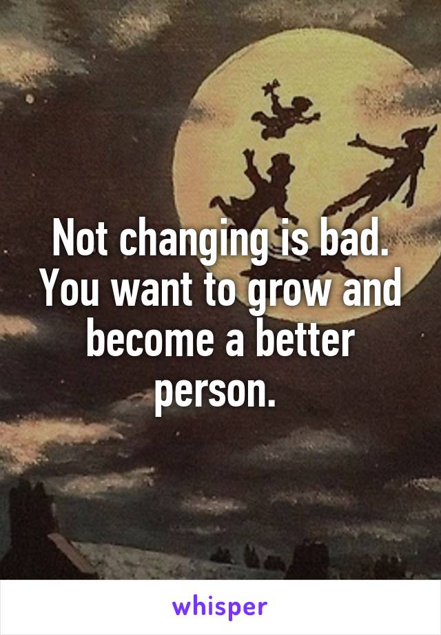 Not changing is bad. You want to grow and become a better person. 