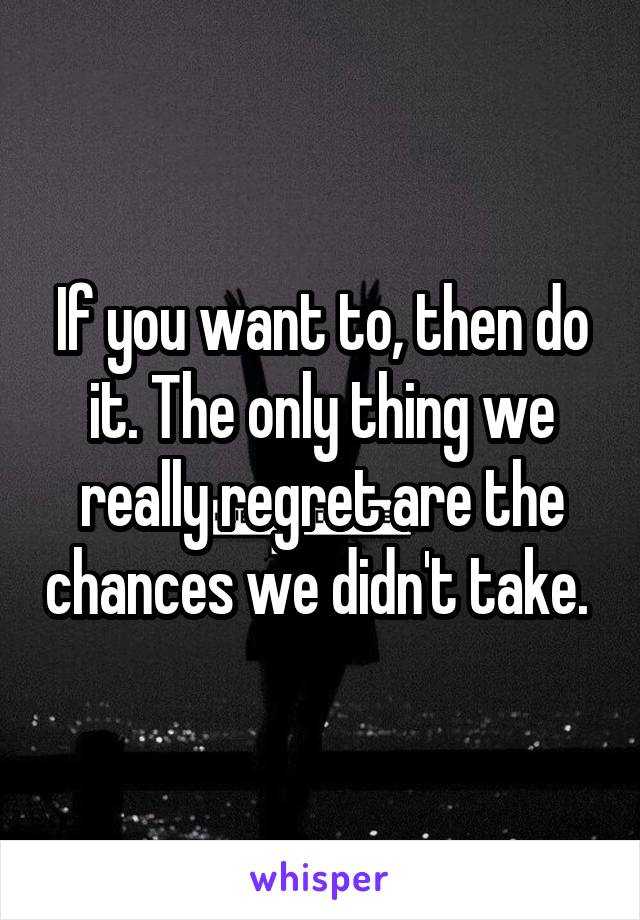 If you want to, then do it. The only thing we really regret are the chances we didn't take. 
