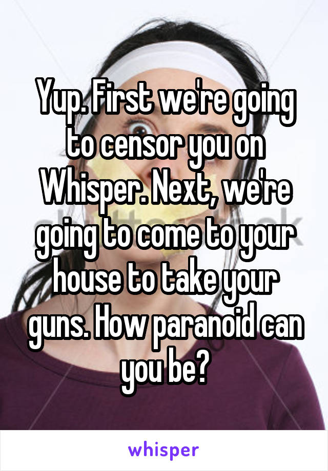 Yup. First we're going to censor you on Whisper. Next, we're going to come to your house to take your guns. How paranoid can you be?
