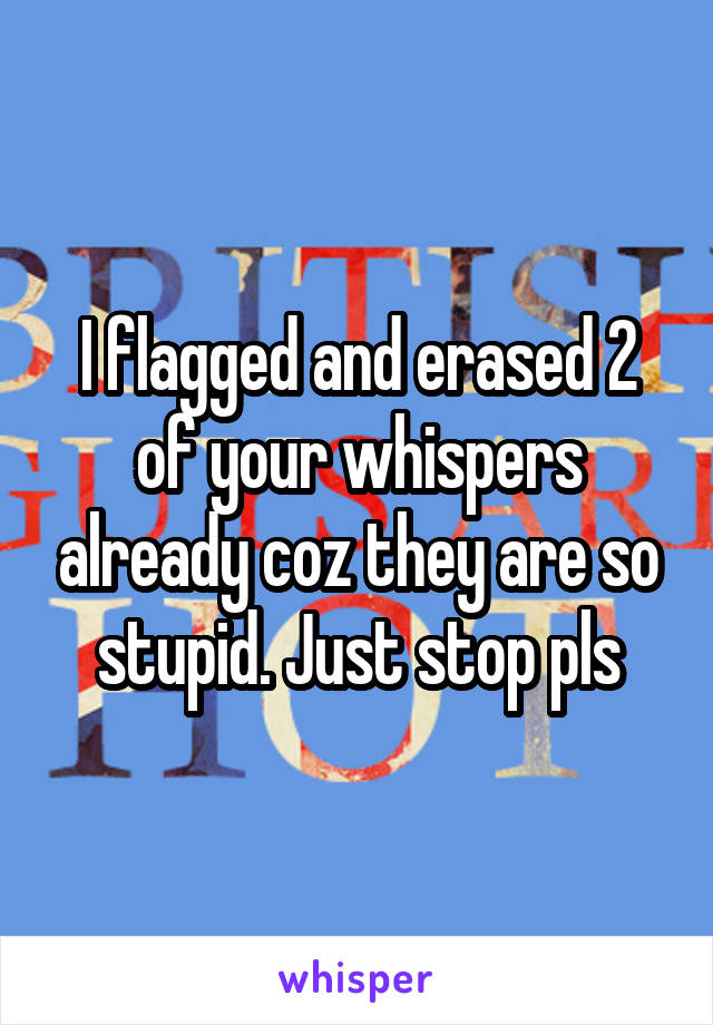 I flagged and erased 2 of your whispers already coz they are so stupid. Just stop pls