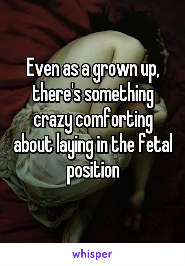 Even as a grown up, there's something crazy comforting about laying in the fetal position
