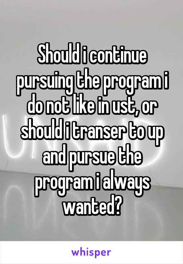 Should i continue pursuing the program i do not like in ust, or should i transer to up and pursue the program i always wanted?