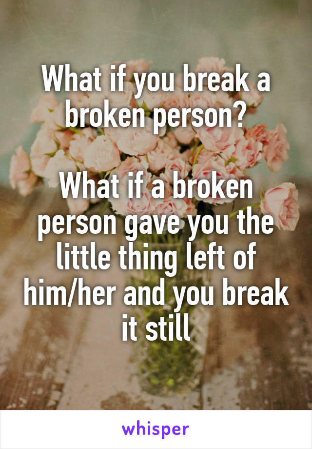What if you break a broken person?

What if a broken person gave you the little thing left of him/her and you break it still
