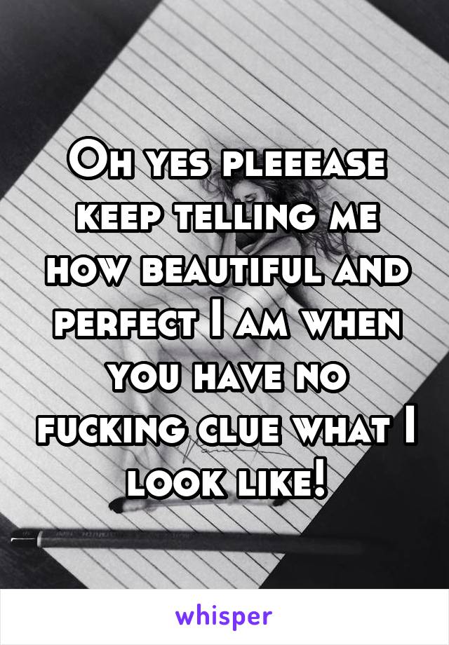 Oh yes pleeease keep telling me how beautiful and perfect I am when you have no fucking clue what I look like!