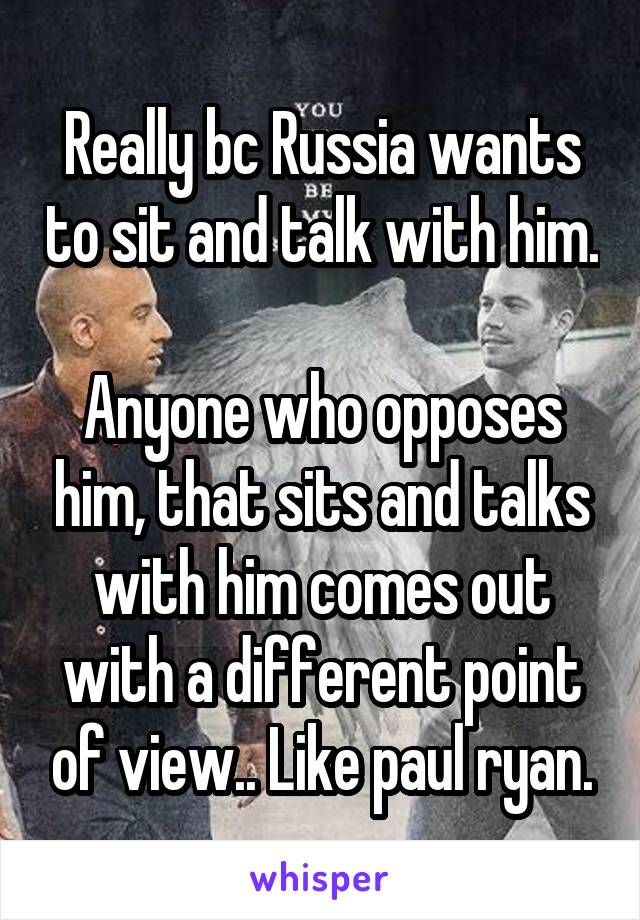 Really bc Russia wants to sit and talk with him. 
Anyone who opposes him, that sits and talks with him comes out with a different point of view.. Like paul ryan.