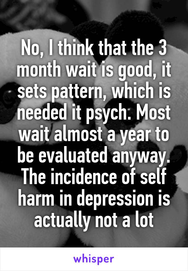 No, I think that the 3 month wait is good, it sets pattern, which is needed it psych. Most wait almost a year to be evaluated anyway. The incidence of self harm in depression is actually not a lot