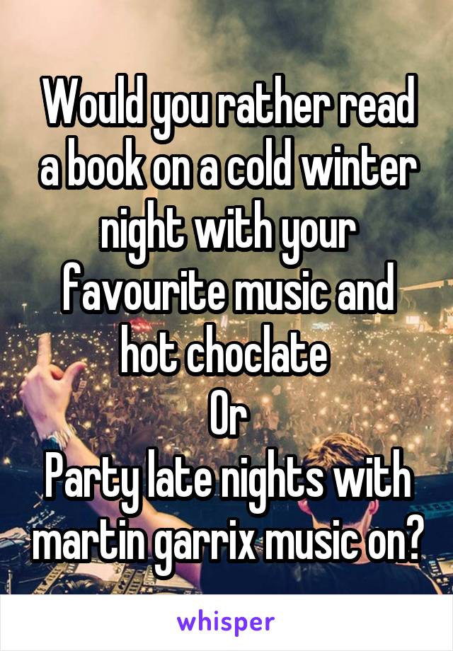 Would you rather read a book on a cold winter night with your favourite music and hot choclate 
Or
Party late nights with martin garrix music on?