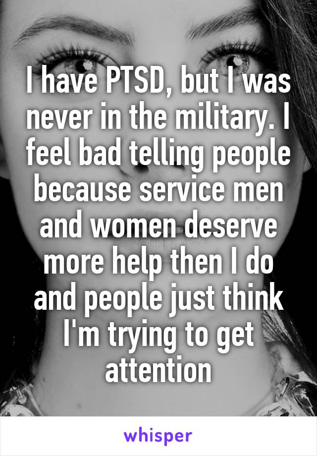 I have PTSD, but I was never in the military. I feel bad telling people because service men and women deserve more help then I do and people just think I'm trying to get attention