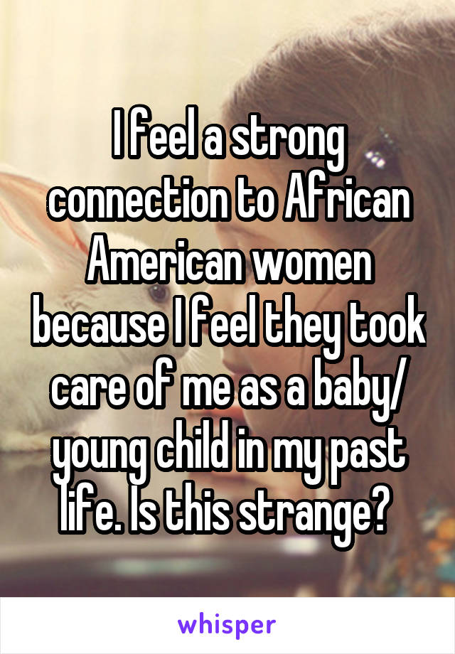I feel a strong connection to African American women because I feel they took care of me as a baby/ young child in my past life. Is this strange? 