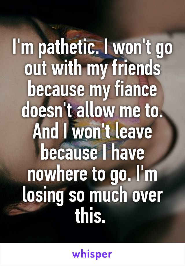 I'm pathetic. I won't go out with my friends because my fiance doesn't allow me to. And I won't leave because I have nowhere to go. I'm losing so much over this. 