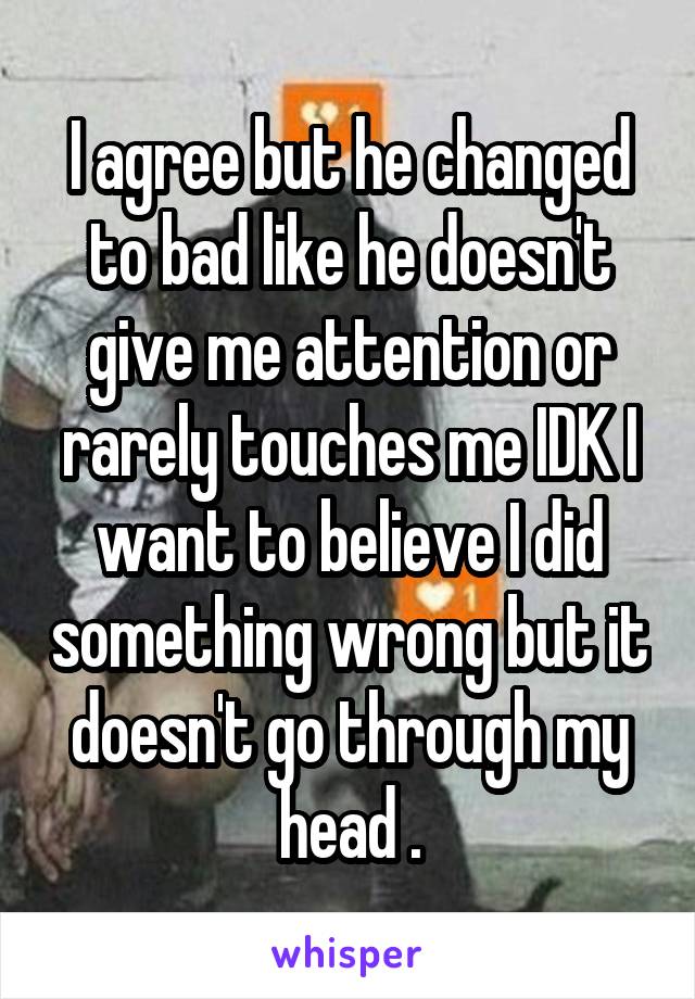 I agree but he changed to bad like he doesn't give me attention or rarely touches me IDK I want to believe I did something wrong but it doesn't go through my head .