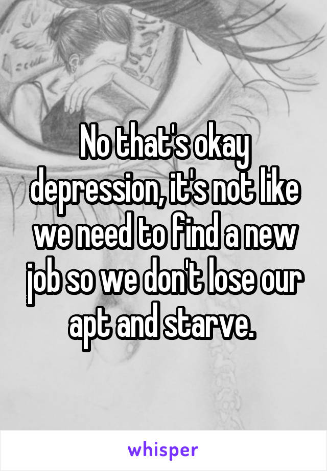 No that's okay depression, it's not like we need to find a new job so we don't lose our apt and starve. 
