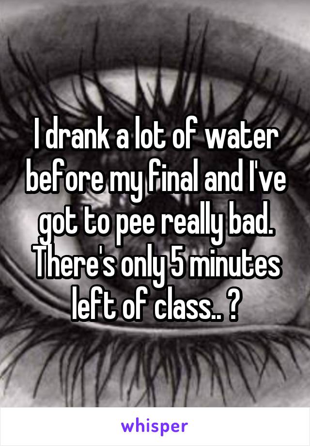 I drank a lot of water before my final and I've got to pee really bad. There's only 5 minutes left of class.. 😏