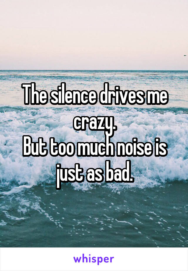The silence drives me crazy.
But too much noise is just as bad.