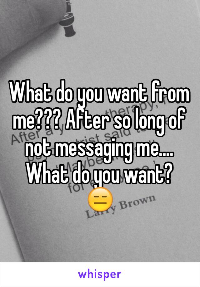 What do you want from me??? After so long of not messaging me.... What do you want? 
😑