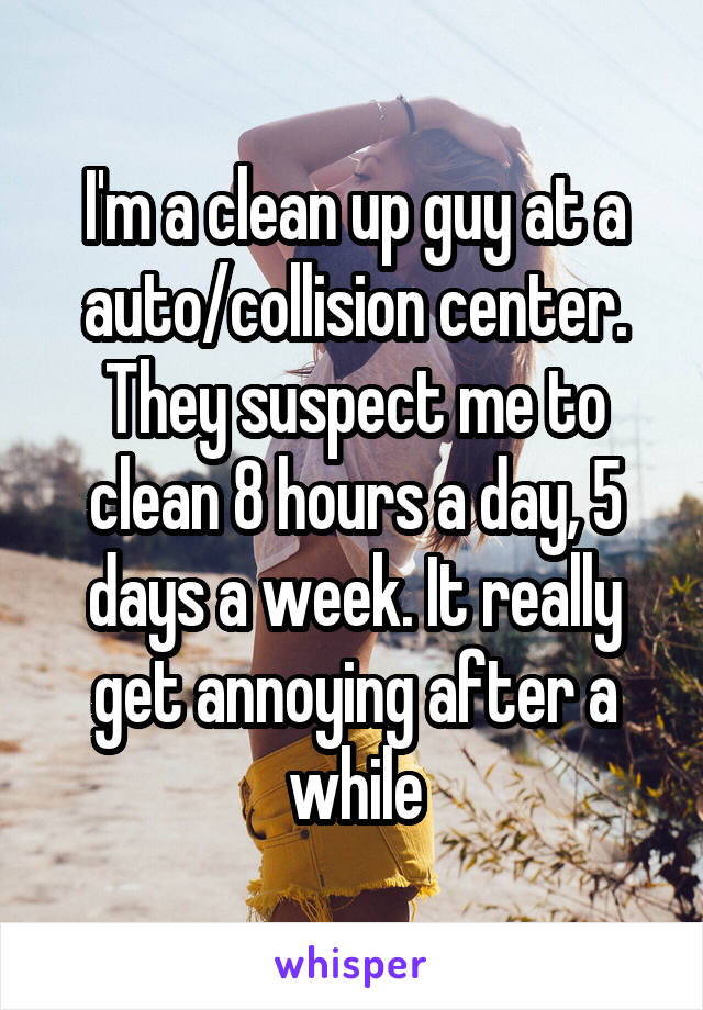 I'm a clean up guy at a auto/collision center. They suspect me to clean 8 hours a day, 5 days a week. It really get annoying after a while