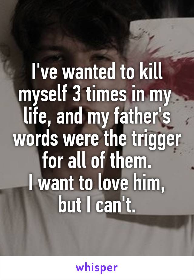 I've wanted to kill myself 3 times in my  life, and my father's words were the trigger for all of them.
I want to love him, but I can't.