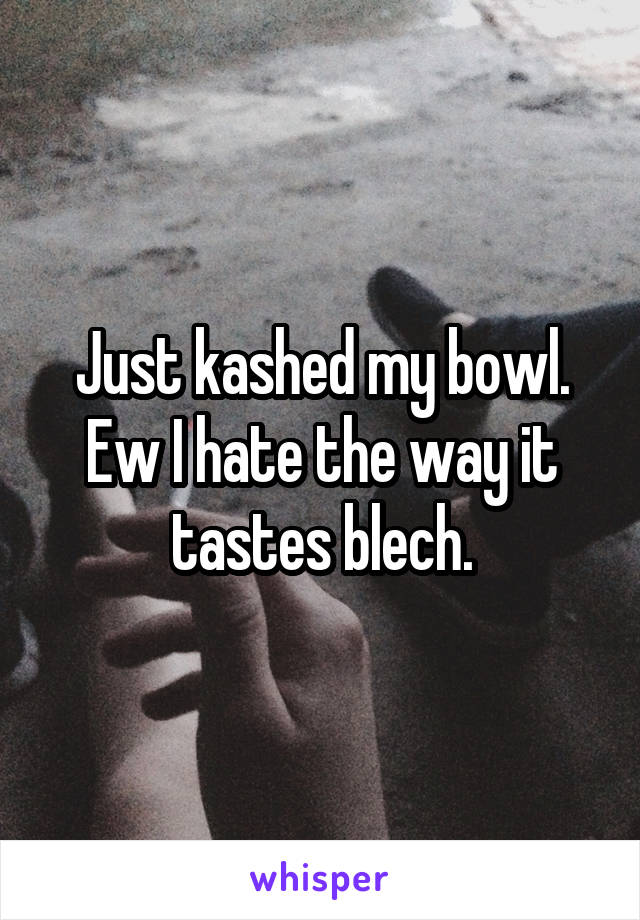 Just kashed my bowl. Ew I hate the way it tastes blech.