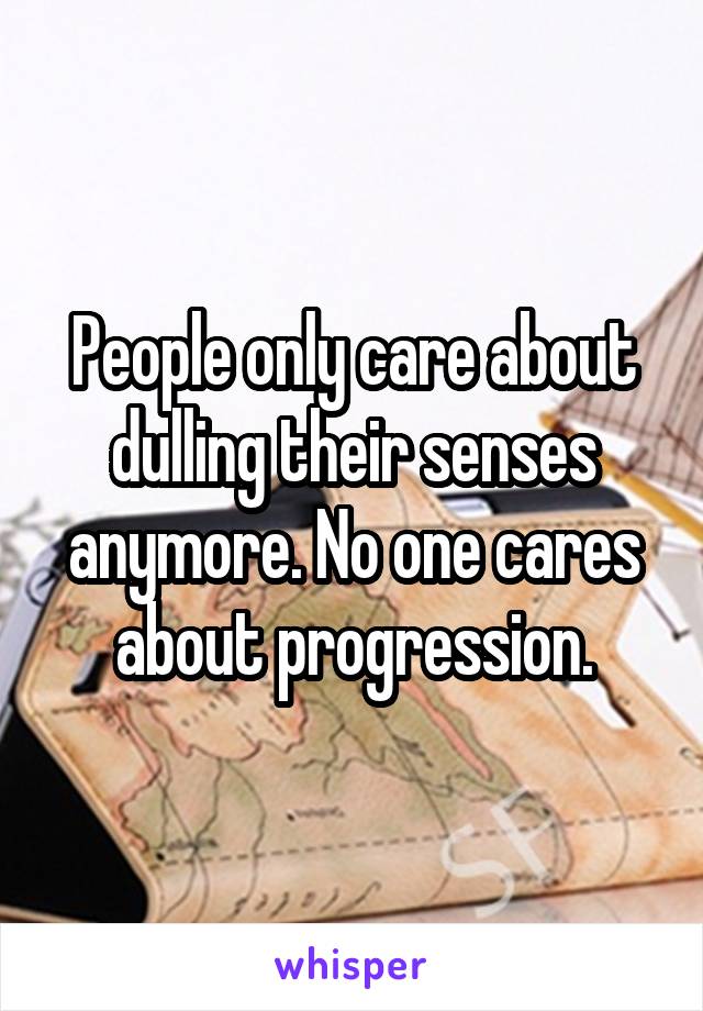 People only care about dulling their senses anymore. No one cares about progression.