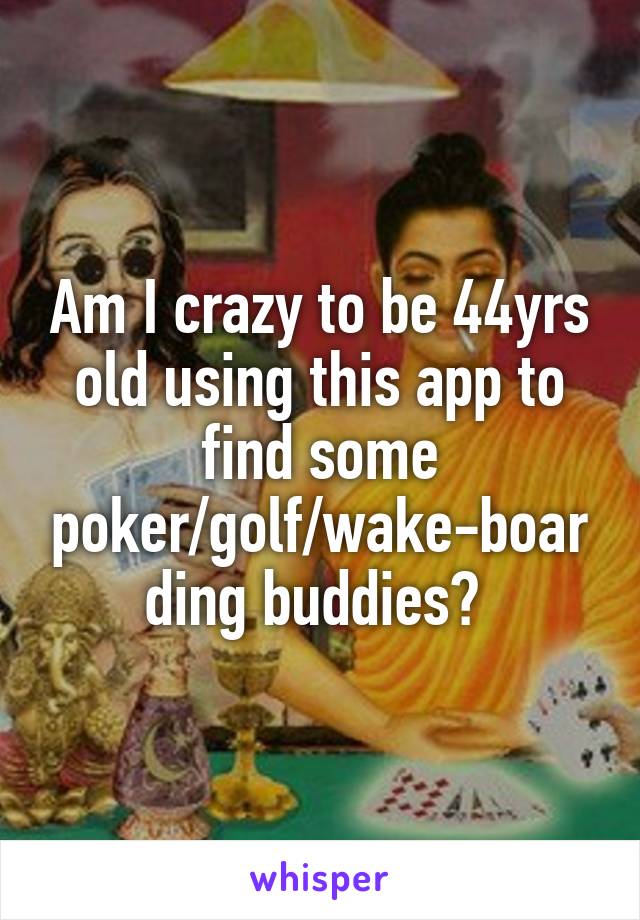 Am I crazy to be 44yrs old using this app to find some poker/golf/wake-boarding buddies? 