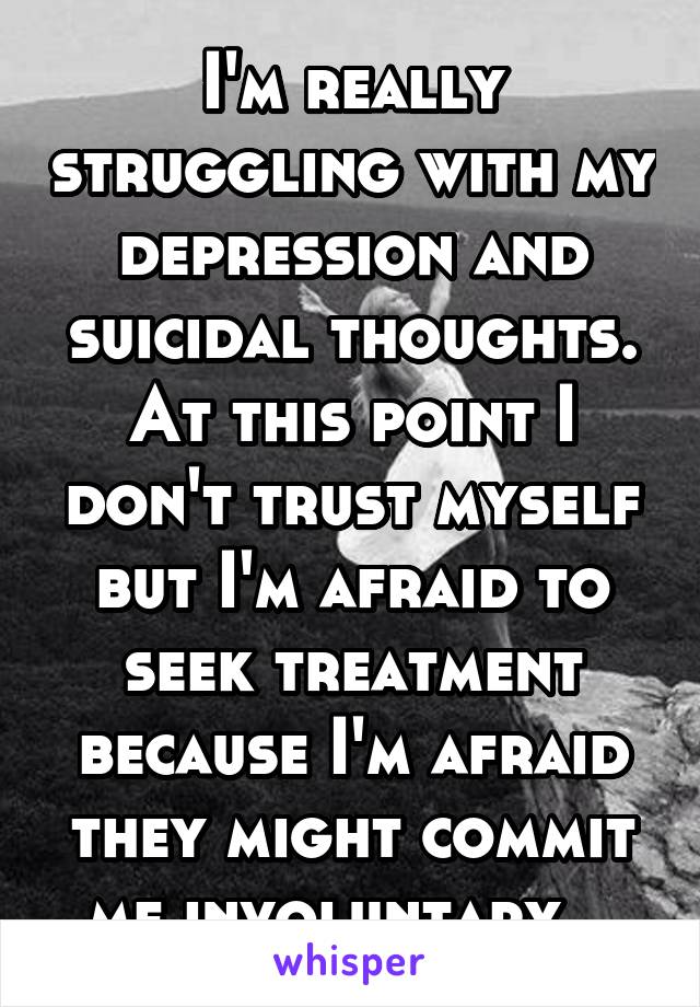 I'm really struggling with my depression and suicidal thoughts. At this point I don't trust myself but I'm afraid to seek treatment because I'm afraid they might commit me involuntary...