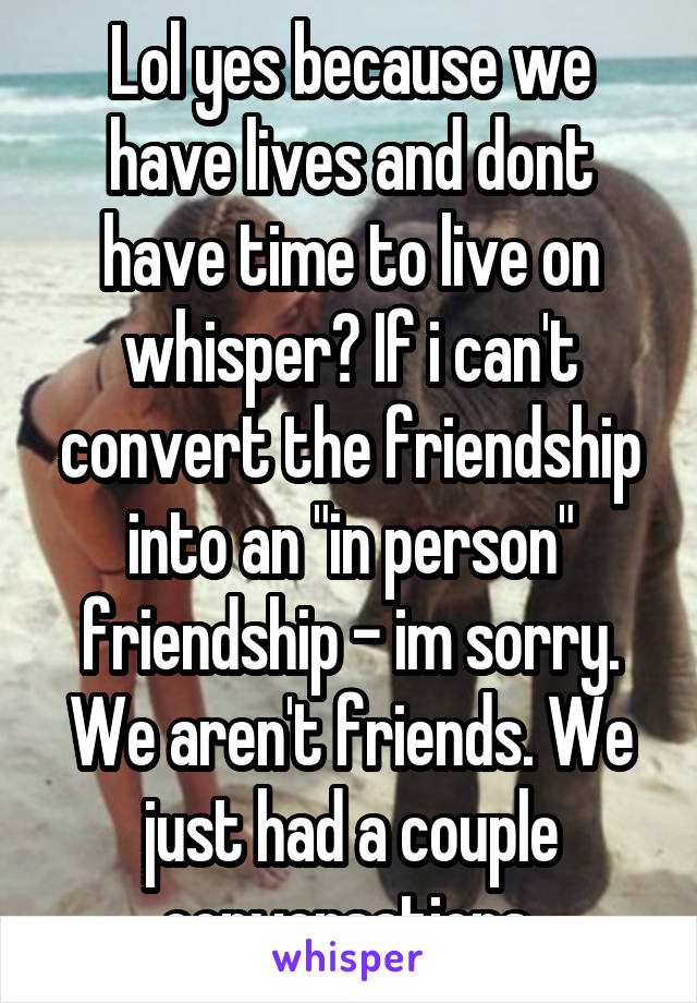 Lol yes because we have lives and dont have time to live on whisper? If i can't convert the friendship into an "in person" friendship - im sorry. We aren't friends. We just had a couple conversations.