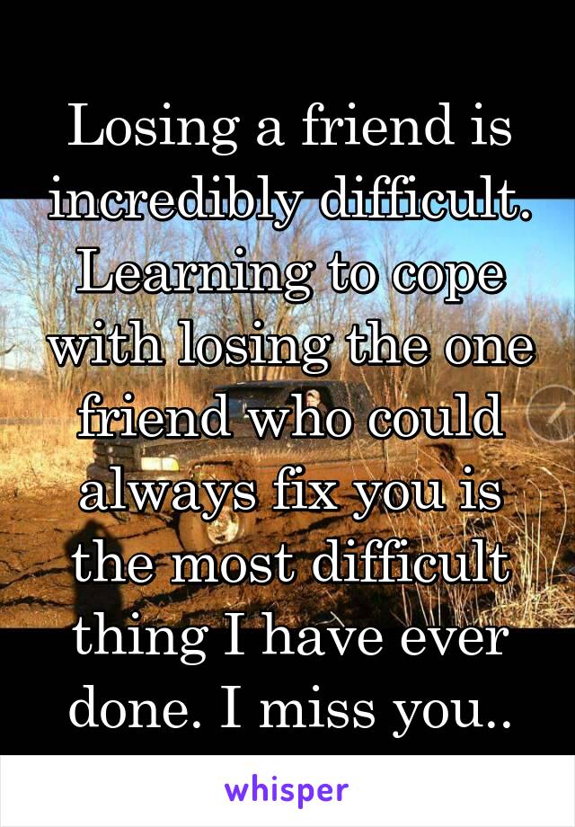 Losing a friend is incredibly difficult. Learning to cope with losing the one friend who could always fix you is the most difficult thing I have ever done. I miss you..