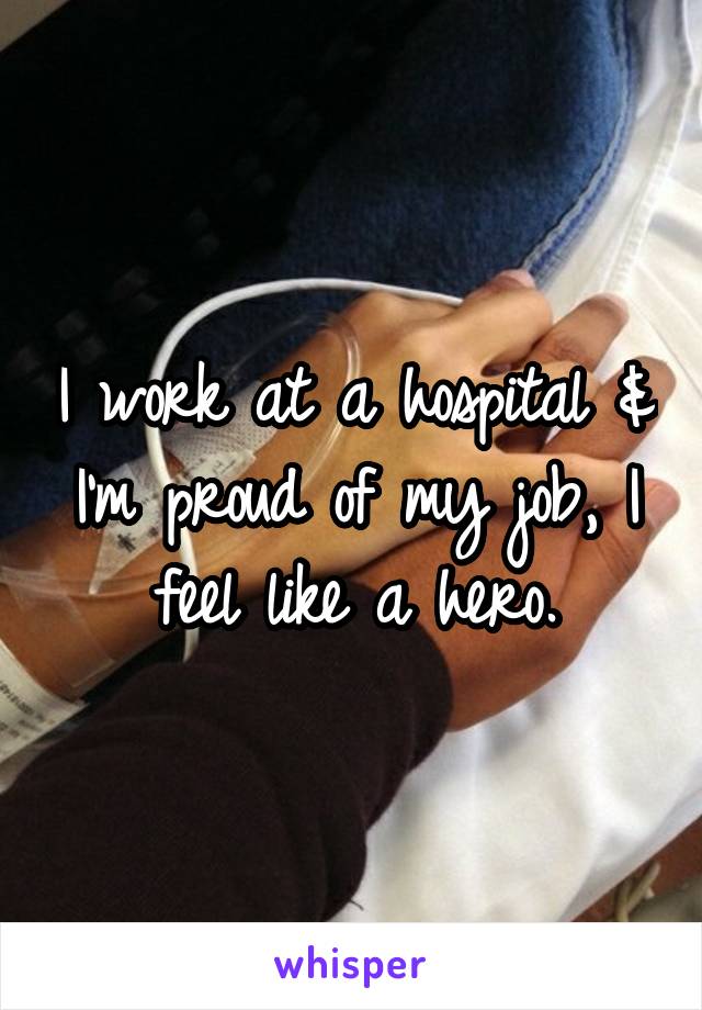 I work at a hospital & I'm proud of my job, I feel like a hero.