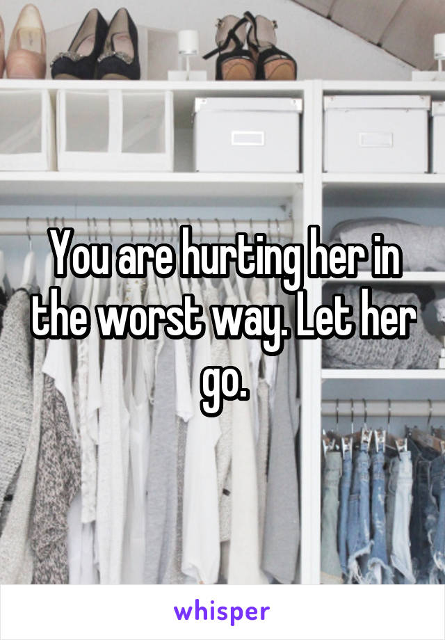 You are hurting her in the worst way. Let her go.