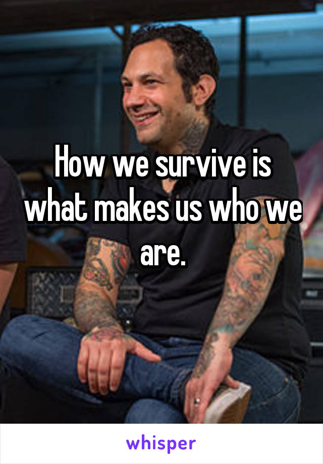 How we survive is what makes us who we are.
