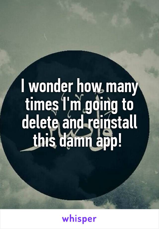 I wonder how many times I'm going to delete and reinstall this damn app! 