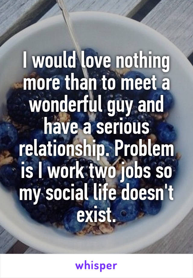 I would love nothing more than to meet a wonderful guy and have a serious relationship. Problem is I work two jobs so my social life doesn't exist.