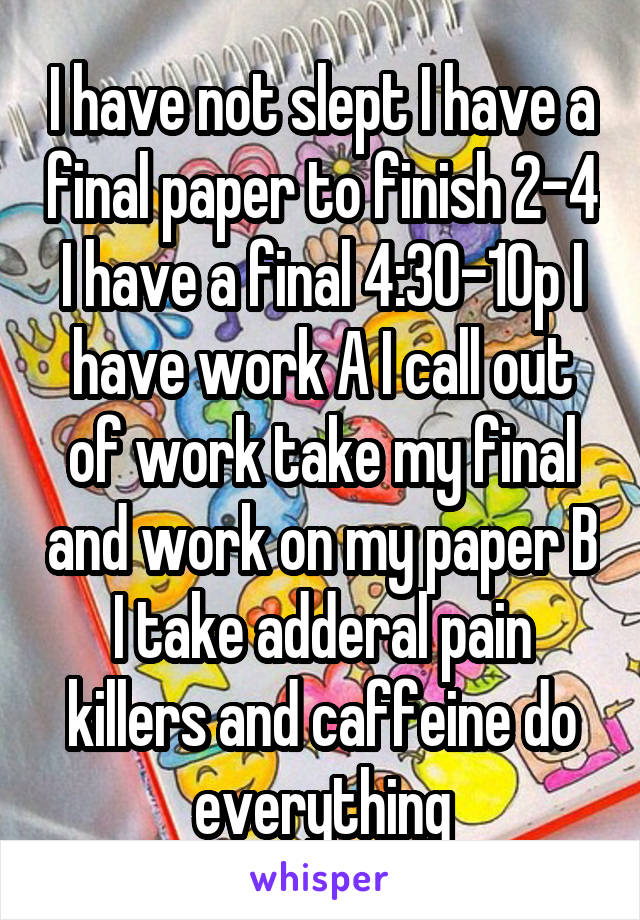 I have not slept I have a final paper to finish 2-4 I have a final 4:30-10p I have work A I call out of work take my final and work on my paper B I take adderal pain killers and caffeine do everything