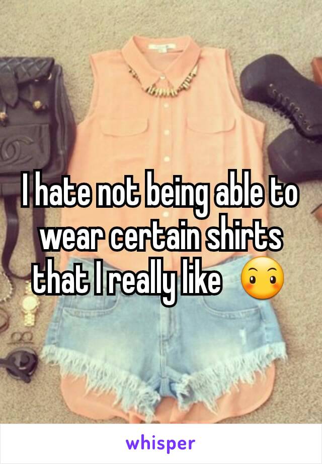 I hate not being able to wear certain shirts that I really like  😶