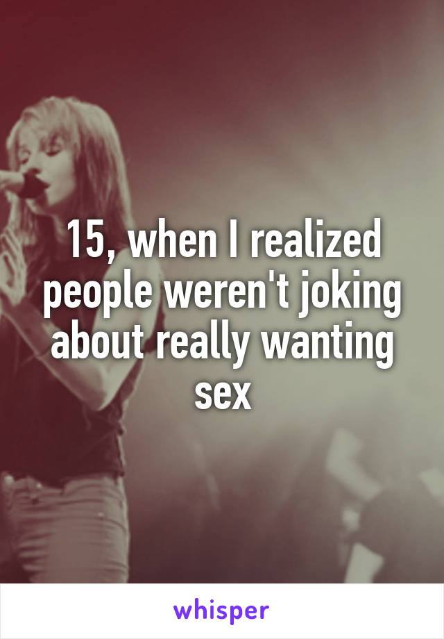 15, when I realized people weren't joking about really wanting sex