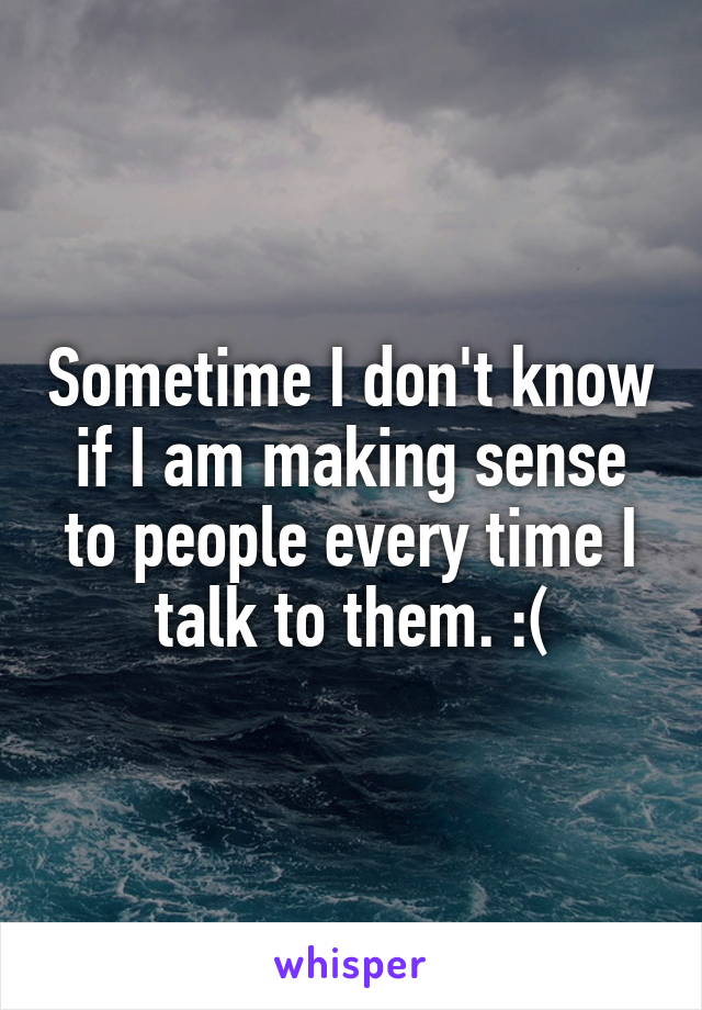 Sometime I don't know if I am making sense to people every time I talk to them. :(