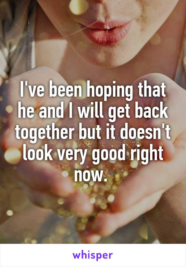 I've been hoping that he and I will get back together but it doesn't look very good right now. 