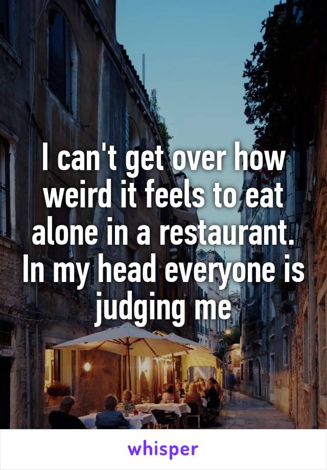 I can't get over how weird it feels to eat alone in a restaurant. In my head everyone is judging me