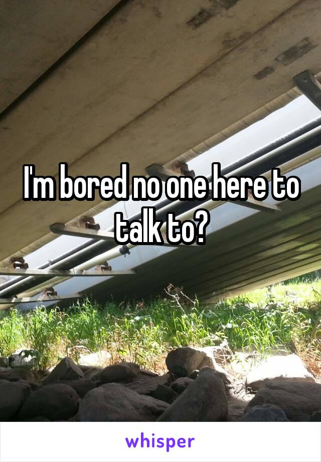 I'm bored no one here to talk to?
