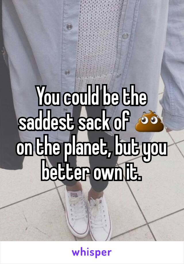 You could be the saddest sack of 💩 on the planet, but you better own it.