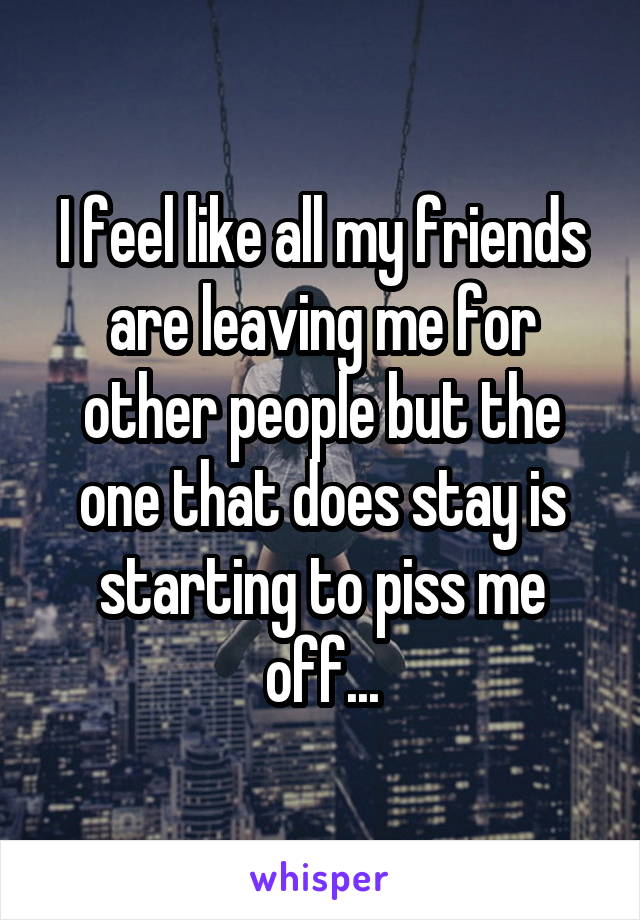 I feel like all my friends are leaving me for other people but the one that does stay is starting to piss me off...