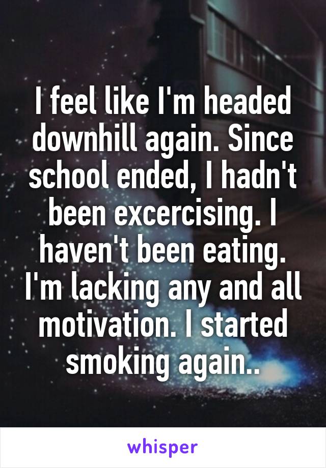 I feel like I'm headed downhill again. Since school ended, I hadn't been excercising. I haven't been eating. I'm lacking any and all motivation. I started smoking again..
